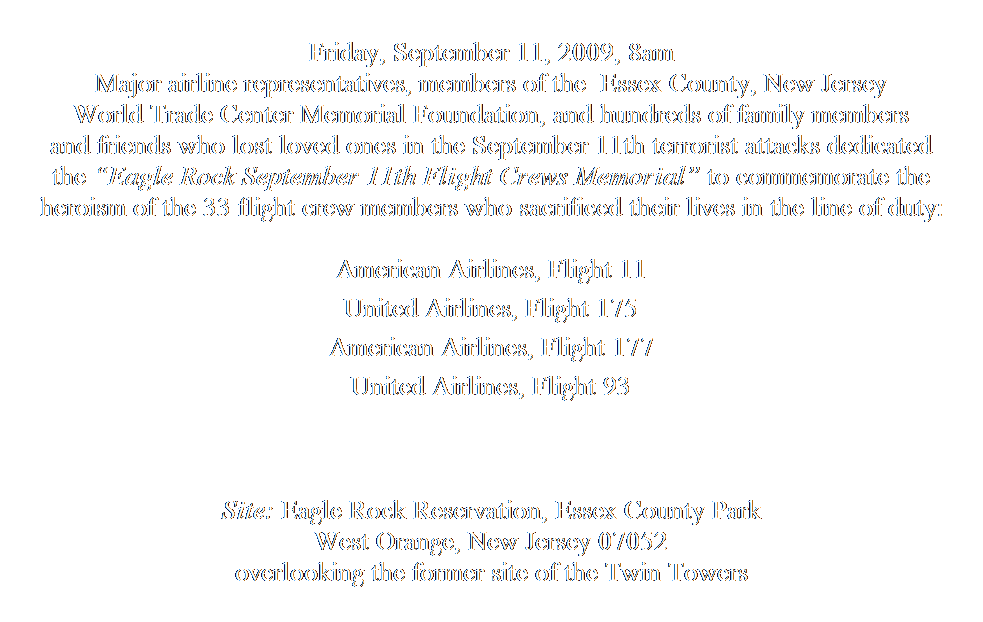 Text Box:  
Friday, September 11, 2009, 8am
Major airline representatives, members of the  Essex County, New Jersey
World Trade Center Memorial Foundation, and hundreds of family members 
and friends who lost loved ones in the September 11th terrorist attacks dedicated 
the Eagle Rock September 11th Flight Crews Memorial to commemorate the 
heroism of the 33 flight crew members who sacrificed their lives in the line of duty:
 
American Airlines, Flight 11 
 
United Airlines, Flight 175
 
American Airlines, Flight 177
 
United Airlines, Flight 93
 
                                                                                                                                                                      
 
Site: Eagle Rock Reservation, Essex County Park
West Orange, New Jersey 07052
overlooking the former site of the Twin Towers
 
 
 
     
 
 
 
 
 
 
 
 
Patrick MorelliMemorial Sculptor & Architectural Designer
               Email: MorelliART@aol.com     Website portfolio: www.MorelliART.com
 
 
